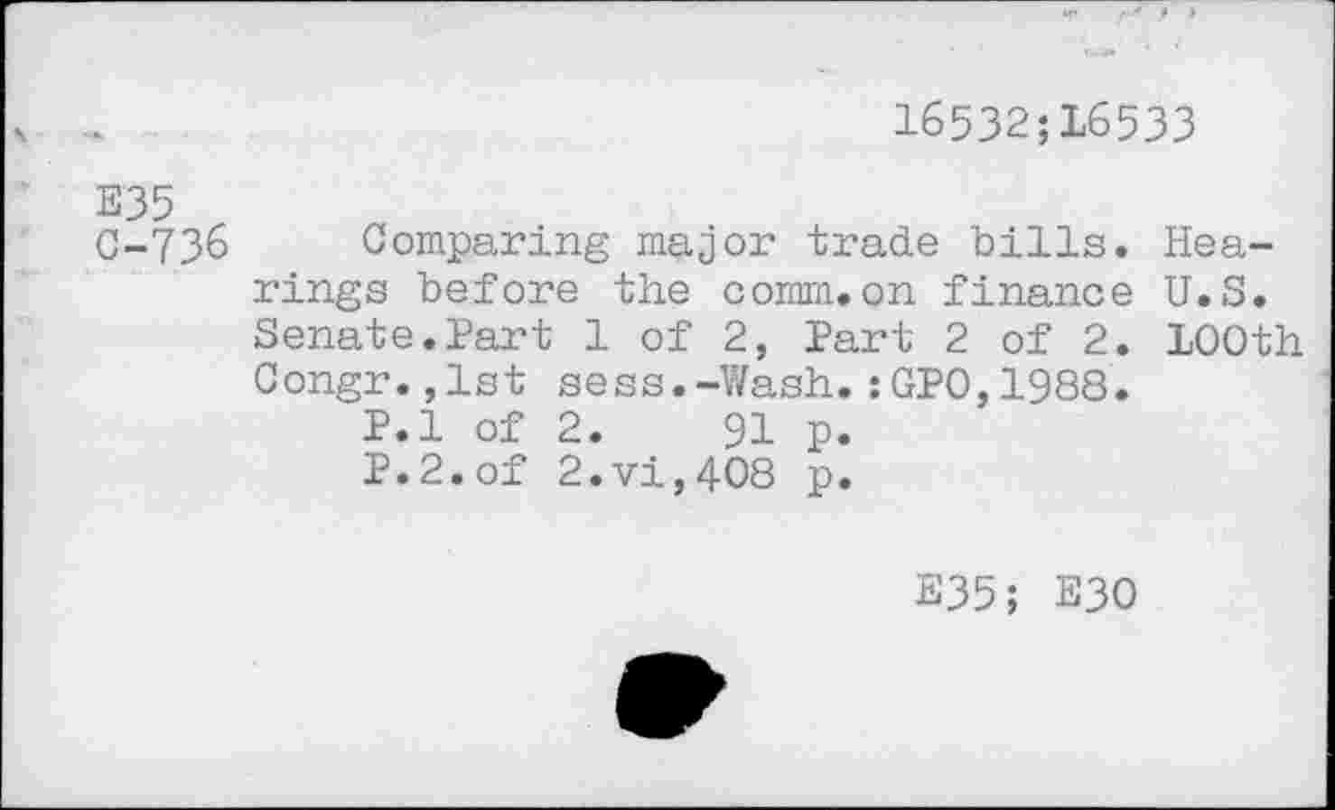 ﻿16532;L6533
E35
C-736 Comparing major trade bills. Hearings before the comm.on finance U.S. Senate.Part 1 of 2, Part 2 of 2. 100th Congr.,1st sess.-Wash.:GP0,1988.
P.l of 2.	91 p.
P.2.of 2.vi,408 p.
E35; E30